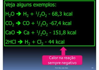 Veja alguns exemplos:
H2O  H2 + 1/2O2 - 68,3 kcal
CO2  CO +   1/
                  2O2   -67,4
                        -67 4 kcal
CaO
C O  C + 1/2O2 - 151 8 k l
      Ca          151,8 kcal
2HCl  H2 + Cl2 - 44 kcal

                         Calor na reação 
                        sempre negativo
                            Prof. Msc João Neto   44
 