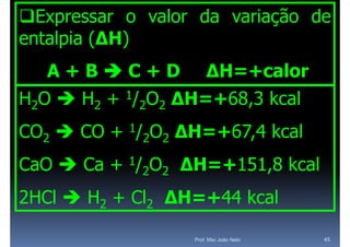Expressar o valor da variação de
entalpia (ΔH)
  A+BC+D                     ΔH=+calor
H2O  H2 +   1/
                  2O2   ΔH=+68,3 kcal
CO2  CO + 1/2O2 ΔH=+67,4 kcal
                 ΔH +67,4
CaO  Ca + 1/2O2 ΔH=+151 8 kcal
                 ΔH=+151,8
2HCl  H2 + Cl2 ΔH
                ΔH=+44 k l
                    44 kcal

                          Prof. Msc João Neto   45
 