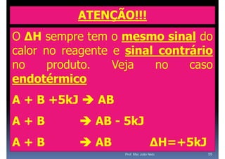 ATENÇÃO!!!
O ΔH sempre tem o mesmo sinal do
calor no reagente e sinal contrário
no     p
       produto.   Veja
                    j    no    caso
endotérmico
A + B +5kJ  AB
A+B         AB - 5kJ
A+B         AB                   ΔH=+5kJ
                   Prof. Msc João Neto      55
 