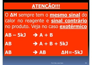 ATENÇÃO!!!
O ΔH sempre tem o mesmo sinal do
calor no reagente e sinal contrário
no produto. Veja no caso exotérmico
   p          j
AB – 5kJ   A+B
AB          A + B + 5kJ
AB          AB                   ΔH=-5kJ
                                  ΔH 5kJ
                   Prof. Msc João Neto      56
 