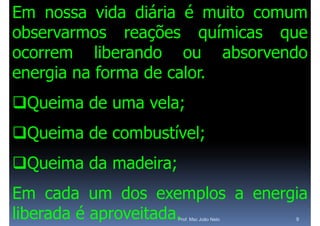 Em nossa vida diária é muito comum
observarmos reações químicas que
                  õ        í
ocorrem liberando ou absorvendo
energia na forma de calor
                    calor.
Queima de uma vela;
Queima de combustível;
                  í
Queima da madeira;
Em cada um dos exemplos a energia
                        p     g
liberada é aproveitada.
                      Prof. Msc João Neto   9
 