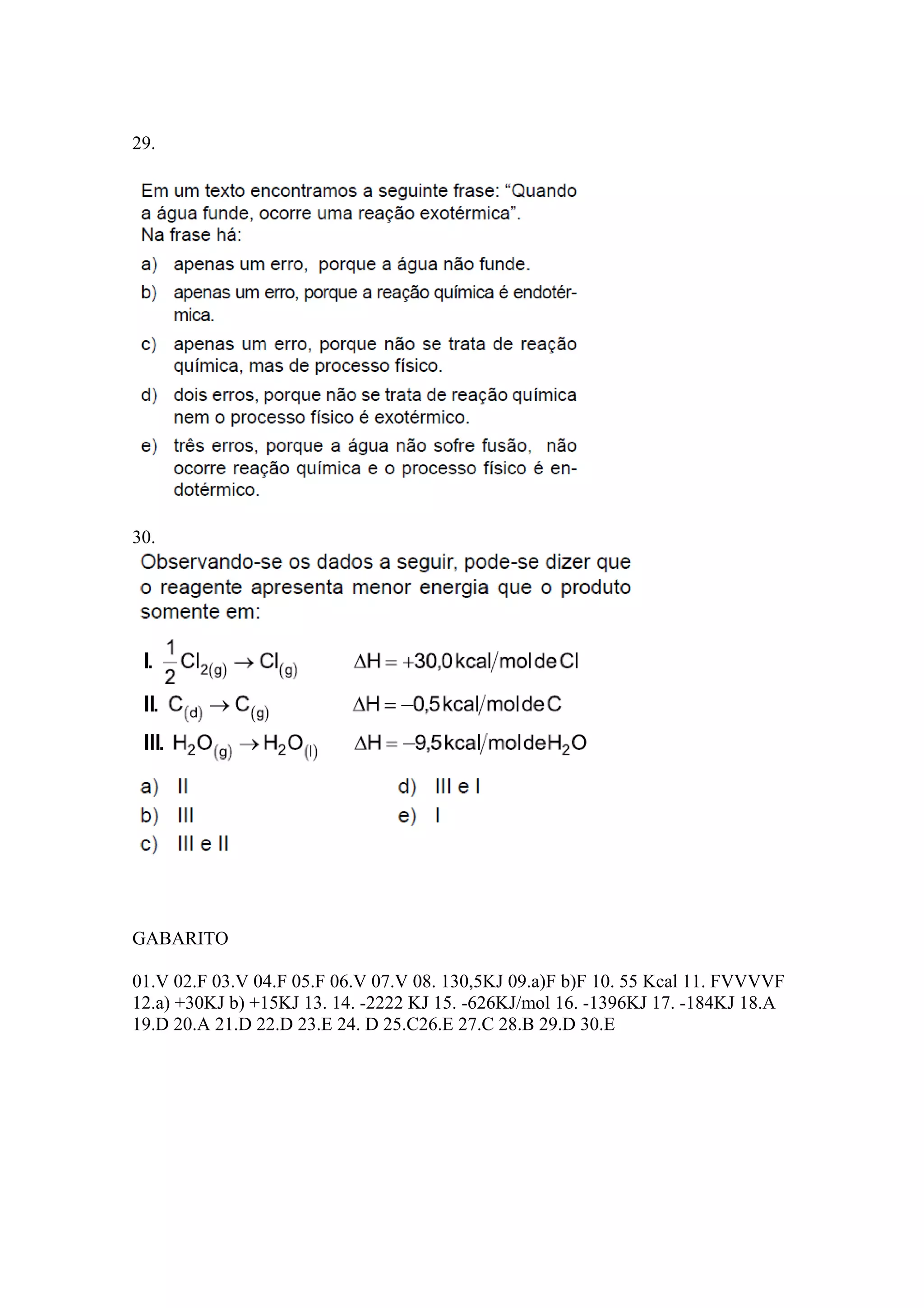 29.
30.
GABARITO
01.V 02.F 03.V 04.F 05.F 06.V 07.V 08. 130,5KJ 09.a)F b)F 10. 55 Kcal 11. FVVVVF
12.a) +30KJ b) +15KJ 13. 14. -2222 KJ 15. -626KJ/mol 16. -1396KJ 17. -184KJ 18.A
19.D 20.A 21.D 22.D 23.E 24. D 25.C26.E 27.C 28.B 29.D 30.E
 