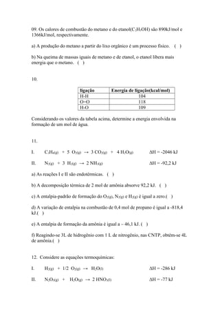 09. Os calores de combustão do metano e do etanol(C2H5OH) são 890kJ/mol e
1366kJ/mol, respectivamente.
a) A produção do metano a partir do lixo orgânico é um processo físico. ( )
b) Na queima de massas iguais de metano e de etanol, o etanol libera mais
energia que o metano. ( )
10.
ligação Energia de ligação(kcal/mol)
H-H 104
O=O 118
H-O 109
Considerando os valores da tabela acima, determine a energia envolvida na
formação de um mol de água.
11.
I. C3H8(g) + 5 O2(g) → 3 CO2(g) + 4 H2O(g) ΔH = -2046 kJ
II. N2(g) + 3 H2(g) → 2 NH3(g) ΔH = -92,2 kJ
a) As reações I e II são endotérmicas. ( )
b) A decomposição térmica de 2 mol de amônia absorve 92,2 kJ. ( )
c) A entalpia-padrão de formação do O2(g), N2(g) e H2(g) é igual a zero.( )
d) A variação de entalpia na combustão de 0,4 mol de propano é igual a -818,4
kJ.( )
e) A entalpia de formação da amônia é igual a – 46,1 kJ. ( )
f) Reagindo-se 3L de hidrogênio com 1 L de nitrogênio, nas CNTP, obtém-se 4L
de amônia.( )
12. Considere as equações termoquímicas:
I. H2(g) + 1/2 O2(g) → H2O(l) ΔH = -286 kJ
II. N2O5(g) + H2O(g) → 2 HNO3(l) ΔH = -77 kJ
 