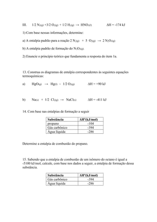III. 1/2 N2(g) +3/2 O2(g) + 1/2 H2(g) → HNO3(l) ΔH = -174 kJ
1) Com base nessas informações, determine:
a) A entalpia padrão para a reação 2 N2(g) + 5 O2(g) → 2 N2O5(g)
b) A entalpia padrão de formação do N2O5(g).
2) Enuncie o princípio teórico que fundamenta a resposta do item 1a.
13. Construa os diagramas de entalpia correspondentes às seguintes equações
termoquímicas:
a) HgO(g) → Hg(l) + 1/2 O2(g) ΔH = +90 kJ
b) Na(s) + 1/2 Cl2(g) → NaCl(s) ΔH = -411 kJ
14. Com base nas entalpias de formação a seguir
Substância ΔHº(kJ/mol)
propano -104
Gás carbônico -394
Água líquida -286
Determine a entalpia de combustão do propano.
15. Sabendo que a entalpia de combustão de um isômero do octano é igual a
-5100 kJ/mol, calcule, com base nos dados a seguir, a entalpia de formação dessa
substância.
Substância ΔHº(kJ/mol)
Gás carbônico -394
Água líquida -286
 