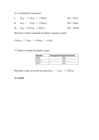 16. Considerando os processos:
I. N2(g) + 3 H2(g) → 2 NH3(g) ΔH = -92 kJ
II. N2(g) + 2 O2(g) → 2 NO2(g) ΔH = +68 kJ
III. H2(g) +1/2 O2(g) → H2O (l) ΔH = -286 kJ
Determine o ΔH de combustão da amônia, segundo a reação:
4 NH3(g) + 7 O2(g) → 4 NO2(l) + 6 H2O
17. Dadas as energias de ligação a seguir
ligação Energia de ligação(kJ/mol)
H-H 436
Cl-Cl 242
H-Cl 431
Determine o calor envolvido na reação H2(g) + Cl2(g) → 2 HCl(g)
18. ENEM
 