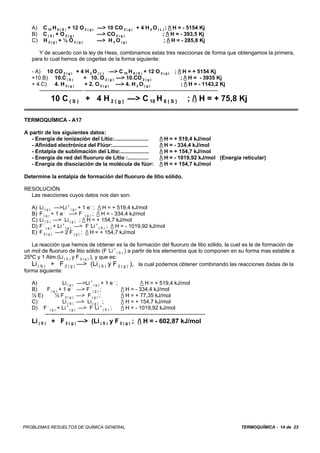 A)    C 10 H 8 ( S ) + 12 O 2 ( g ) —> 10 CO 2 ( g ) + 4 H 2 O ( L ) ; / H = - 5154 Kj
   B)    C(S) + O2(g)                  —> CO 2 ( g )                  ; / H = - 393,5 Kj
   C)    H2(g) + ½ O2(g)               —> H 2 O ( g )                  ; / H = - 285,8 Kj

      Y de acuerdo con la ley de Hess, combinamos estas tres reaccionas de forma que obtengamos la primera,
   para lo cual hemos de cogerlas de la forma siguiente:

   - A) 10 CO 2 ( g ) + 4 H 2 O ( L ) —> C 10 H 8 ( S ) + 12 O 2 ( g ) ; / H = + 5154 Kj
   +10.B) 10.C ( S )          + 10. O 2 ( g ) —> 10.CO 2 ( g )                      ; / H = - 3935 Kj
   + 4.C) 4. H 2 ( g )         + 2. O 2 ( g ) —> 4. H 2 O ( g )                     ; / H = - 1143,2 Kj
      ------------------------ --------------------------------------------------------------------------
             10 C ( S ) + 4 H 2 ( g ) —> C 10 H 8 ( S )                                ; / H = + 75,8 Kj

TERMOQUÍMICA - A17

A partir de los siguientes datos:
   - Energía de ionización del Litio:.......................            / H = + 519,4 kJ/mol
   - Afinidad electrónica del Flúor:........................            / H = - 334,4 kJ/mol
   - Entalpía de sublimación del Litio:...................              / H = + 154,7 kJ/mol
   - Energía de red del fluoruro de Litio :..............               / H = - 1019,92 kJ/mol (Energía reticular)
   - Energía de disociación de la molécula de fúor:                     / H = + 154,7 kJ/mol

Determine la entalpía de formación del fluoruro de litio sólido.

RESOLUCIÓN
  Las reacciones cuyos datos nos dan son:

   A)   Li ( g ) —>Li + ( g ) + 1 e - ; / H = + 519,4 kJ/mol
   B)   F ( g ) + 1 e - —> F - ( g ) ; / H = - 334,4 kJ/mol
   C)   Li ( S ) —> Li ( g ) ; / H = + 154,7 kJ/mol
   D)   F - ( g ) + Li + ( g ) —> F -Li + ( S ) ; / H = - 1019,92 kJ/mol
   E)   F 2 ( g ) —> 2 F ( g ) ; / H = + 154,7 kJ/mol

   La reacción que hemos de obtener es la de formación del fluoruro de litio sólido, la cuel es la de formación de
un mol de fluoruro de litio sólido (F -Li + ( S ) ) a partir de los elementos que lo componen en su forma mas estable a
25ºC y 1 Atm (Li ( S ) y F 2 ( g ) ), y que es:
   Li ( S ) + F 2 ( g ) —> (Li ( S ) y F 2 ( g ) ), la cual podemos obtener combinando las reacciones dadas de la
forma siguiente:

   A)             Li ( g ) —>Li + ( g ) + 1 e - ;            / H = + 519,4 kJ/mol
   B)    F ( g ) + 1 e - —> F - ( g ) ;           / H = - 334,4 kJ/mol
   ½ E)       ½ F 2 ( g ) —> F ( g ) ;            / H = + 77,35 kJ/mol
   C)             Li ( S ) —> Li ( g ) ;          / H = + 154,7 kJ/mol
   D) F - ( g ) + Li + ( g ) —> F -Li + ( S ) ;   / H = - 1019,92 kJ/mol
        ---------------------- ------------------------------------------------------------------
   Li ( S ) + F 2 ( g ) —> (Li ( S ) y F 2 ( g ) ; / H = - 602,87 kJ/mol




PROBLEMAS RESUELTOS DE QUÍMICA GENERAL                                                                      TERMOQUÍMICA - 14 de 23
 