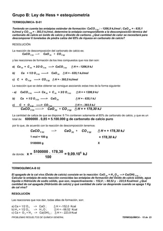 Grupo B: Ley de Hess + estequiometría
TERMOQUÍMICA- B-01

Teniendo en cuenta las entalpías estándar de formación: CaCO 3 (s) : - 1206,9 kJ/mol ; CaO (s) = - 635,1
kJ/mol y CO 2 (g) = - 393,5 kJ/mol, determine la entalpía correspondiente a la descomposición térmica del
carbonato de calcio en óxido de calcio y dióxido de carbono. ¿Qué cantidad de calor se necesitará para
descomponer 6 toneladas de piedra caliza del 85% de riqueza en carbonato de calcio?

RESOLUCIÓN

La reacción de descomposición del carbonato de calcio es:
       CaCO 3 (s) —> CaO (s) + CO 2 (g)

y las reacciones de formación de los tres compuestos que nos dan son:

a) Ca (s) + C (s) + 3/2 O 2 (s) ----> CaCO 3 (s)        / H = - 1206,9 kJ

b)      Ca + 1/2 O 2 (s) ------>   CaO (s)   / H = - 635,1 kJ/mol

c) C + O 2 (g) -----> CO 2 (g) / H = - 393,5 kJ/mol

La reacción que se debe obtener se consigue asociando estas tres de la forma siguiente:

- a)   CaCO 3 (s) -----> Ca (s) + C (s) + 3/2 O 2 (s)       / H = + 1206,9 kJ

b)     Ca + 1/2 O 2 (s) ------>    CaO (s)                 / H = - 635,1 kJ

c)     C + O 2 (g) -----> CO 2 (g)                         / H = - 393,5 kJ
        CaCO 3 (s) ---—>       CaO (s) + CO 2 (g)         / H = + 178,30 kJ
La cantidad de caliza de que se dispone: 6 Tm contienen solamente el 85% de carbonato de calcio, y que es un
total de: 6000000 . 0,85 = 5.100.000 g de carbonato de calcio puro

por lo que, de acuerdo con la reacción de descomposición tenemos:
                CaCO 3 (s)         —>         CaO (s) +         CO 2 (g)       / H = + 178,30 kJ
                1 mol = 100 g                                                    + 178,30 kJ
                5100000 g                                                      X


                   5100000 . 178,30
de donde:    x=                     = 9,09.106 kJ
                         100

TERMOQUÍMICA-B 02

El apagado de la cal viva (Óxido de calcio) consiste en la reacción: CaO (s) + H 2 O (l) —> Ca(OH) 2 (s) . .
Calcular la entalpía de esta reacción conocidas las entalpías de formación del Óxido de calcio sólido, agua
líquida e Hidróxido de sodio sólido, que son, respectivamente: - 152,0 ; - 68,52 y - 223,9 Kcal/mol. ¿Qué
cantidad de cal apagada (Hidróxido de calcio) y qué cantidad de calor se desprende cuando se apaga 1 Kg
de cal viva?

RESOLUCIÓN

Las reacciones que nos dan, todas ellas de formación, son:

a) Ca + 1/2 O 2   –> CaO ;      / H = -152,0 Kcal
b) H 2 + 1/2 O 2  –> H 2 O ;     / H = - 68,52 Kcal
c) Ca + O 2 + H 2 –> Ca(OH) 2 ; / H = - 223,9 Kcal
PROBLEMAS RESUELTOS DE QUÍMICA GENERAL                                                         TERMOQUÍMICA - 15 de 23
 