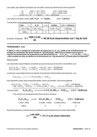 Las cuales, para obtener la reacción que nos piden, hemos de combinar de la forma siguiente:

                    - a)         CaO –> Ca + 1/2 O 2            / H = +152,0 Kcal
                    - b)       H 2 O –> H 2 + 1/2 O 2         / H = + 68,52 Kcal;
                   C) Ca + O 2 + H 2 –> Ca(OH) 2 ; / H = - 223,9 Kcal

Las cuales al sumarlas, queda: CaO + H 2 O —> Ca(OH) 2                            / H = - 3,38 Kcal

Y de acuerdo con la estequiometría de la reacción, tenemos:
                    CaO           +         H2O            ----->         Ca(OH) 2       / H = - 3,38 Kcal

                    1 mol = 56 g        1 mol = 18 g                 1 mol = 74 g             - 3,38 Kcal

                       1000 g                  X             Y               Z                    V


                                  1000.(-3,38)
de donde, al despejar:     V=                  = -60,38 Kcal desprendidas con 1 Kg de CaO
                                      56

TERMOQUÍMICA - B 03

A 298ºC y 1 atm, la entalpía de combustión de la glucosa ( C 6 H 12 O 6 ) sólida es de -673,88 Kcal/mol y la
entalpía de combustión del etanol líquido es -327,0 Kcal/mol. Determine la entalpía normal para la
reacción de fermentación de la glucosa la cual SIN AJUSTAR, es: C 6 H 12 O 6 (s) —> C 2 H 5 OH (l) + CO 2 (g) .
 ¿Qué cantidad de calor se obtiene en la fermentación de 1 Kg de glucosa? ¿Cuanto etanol se obtendrá?

RESOLUCIÓN

Las reacciones cuyas entalpías conocemos ya que son las que se nos dan en el problema, son:

   a) C 6 H 12 O 6 (s) + 6 O 2 (g) ----> 6 CO 2 (g) + 6 H 2 O (l) ; / H = - 673,88 Kcal
   b) C 2 H 5 OH (l) + 3 O 2 (g) ----> 2 CO 2 (g) + 3 H 2 O (l) ; / H = - 327,00 Kcal

La reacción cuya entalpía hemos de calcular es la reacción de fermentación de la glucosa, y es:

        C 6 H 12 O 6 (s) ---------------> 2 C 2 H 5 OH (l) + 2 CO 2 (g)

Para obtenerla a partir de las reacciones dadas, hemos de tomarlas de la forma siguiente:

     a) C 6 H 12 O 6 (s) + 6 O 2 (g) ----> 6 CO 2 (g) + 6 H 2 O (l) ;                                   / H = - 673,88 Kcal
       - 2b) 4 CO 2 (g) + 6 H 2 O (l) ------> 2 C 2 H 5 OH (l) + 6 O 2 (g) ; / H = 2.( + 327,00) =+ 654,0 Kcal
       -------------------------------------------------------------------------------------------------------------------------
Al sumar todas           C 6 H 12 O 6 (s) ---------------> 2 C 2 H 5 OH (l) + 2 CO 2 (g) ; / H = - 19,88 kcal
        Y de acuerdo con la estequiometría de la reacción, tenemos:


                 C 6 H 12 O 6 (s)     ------>      2 C 2 H 5 OH (l) +            2 CO 2 (g)        / H = - 19,88 kcal
                 1 molo = 180 g                     2 moles = 2.46 g         2 moles=2.44 g             - 19,88 Kcal

                     1000 g                                  X                       Y                         Z

De donde podemos ya calcular tanto la cantidad de etanol obtenido como el calor desprendido:

                                      2.46.1000
                               x=               = 511,11 g de etanol obtenidos
                                         180




PROBLEMAS RESUELTOS DE QUÍMICA GENERAL                                                                      TERMOQUÍMICA - 16 de 23
 