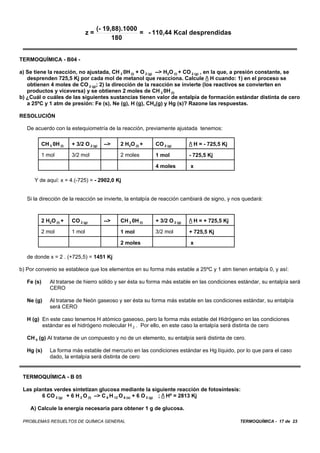 (- 19,88).1000
                               z=                  = - 110,44 Kcal desprendidas
                                          180


TERMOQUÍMICA - B04 -

a) Se tiene la reacción, no ajustada, CH 3 0H (l) + O 2 (g) --> H2O (l) + CO 2 (g) , en la que, a presión constante, se
   desprenden 725,5 Kj por cada mol de metanol que reacciona. Calcule / H cuando: 1) en el proceso se
   obtienen 4 moles de CO 2 (g); 2) la dirección de la reacción se invierte (los reactivos se convierten en
   productos y viceversa) y se obtienen 2 moles de CH 3 0H (l)
b) ¿Cuál o cuáles de las siguientes sustancias tienen valor de entalpía de formación estándar distinta de cero
   a 25ºC y 1 atm de presión: Fe (s), Ne (g), H (g), CH4(g) y Hg (s)? Razone las respuestas.

RESOLUCIÓN

   De acuerdo con la estequiometría de la reacción, previamente ajustada tenemos:

         CH 3 0H (l)   + 3/2 O 2 (g)   -->   2 H2O (l) +   CO 2 (g)        / H = - 725,5 Kj

         1 mol         3/2 mol               2 moles       1 mol           - 725,5 Kj

                                                           4 moles         x

      Y de aquí: x = 4.(-725) = - 2902,0 Kj


   Si la dirección de la reacción se invierte, la entalpía de reacción cambiará de signo, y nos quedará:



         2 H2O (l) +   CO 2 (g)        -->   CH 3 0H (l)   + 3/2 O 2 (g)   / H = + 725,5 Kj

         2 mol         1 mol                 1 mol         3/2 mol         + 725,5 Kj

                                             2 moles                       x

   de donde x = 2 . (+725,5) = 1451 Kj

b) Por convenio se establece que los elementos en su forma más estable a 25ºC y 1 atm tienen entalpía 0, y así:

   Fe (s)    Al tratarse de hierro sólido y ser ésta su forma más estable en las condiciones estándar, su entalpía será
             CERO

   Ne (g)    Al tratarse de Neón gaseoso y ser ésta su forma más estable en las condiciones estándar, su entalpía
             será CERO

   H (g) En este caso tenemos H atómico gaseoso, pero la forma más estable del Hidrógeno en las condiciones
         estándar es el hidrógeno molecular H 2 . Por ello, en este caso la entalpía será distinta de cero

   CH 4 (g) Al tratarse de un compuesto y no de un elemento, su entalpía será distinta de cero.

   Hg (s)    La forma más estable del mercurio en las condiciones estándar es Hg líquido, por lo que para el caso
             dado, la entalpía será distinta de cero


 TERMOQUÍMICA - B 05

 Las plantas verdes sintetizan glucosa mediante la siguiente reacción de fotosíntesis:
        6 CO 2 (g) + 6 H 2 O (l) –> C 6 H 12 O 6 (s) + 6 O 2 (g) ; / Hº = 2813 Kj

    A) Calcule la energía necesaria para obtener 1 g de glucosa.

 PROBLEMAS RESUELTOS DE QUÍMICA GENERAL                                                        TERMOQUÍMICA - 17 de 23
 