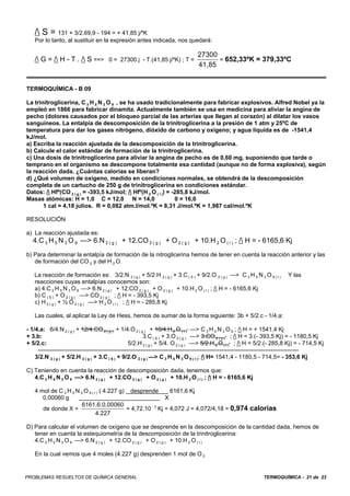 / S = 131 + 3/2.69,9 - 194 = + 41,85 j/ºK
   Por lo tanto, al sustituir en la expresión antes indicada, nos quedará:

                                                                                27300
   / G = / H - T . / S ==> 0 = 27300 j - T.(41,85 j/ºK) ; T =                      = 652,33ºK = 379,33ºC
                                                                                41,85


TERMOQUÍMICA - B 09

La trinitroglicerina, C 3 H 5 N 3 O 9 , se ha usado tradicionalmente para fabricar explosivos. Alfred Nobel ya la
empleó en 1866 para fabricar dinamita. Actualmente también se usa en medicina para aliviar la angina de
pecho (dolores causados por el bloqueo parcial de las arterias que llegan al corazón) al dilatar los vasos
sanguíneos. La entalpía de descomposición de la trinitroglicerina a la presión de 1 atm y 25ºC de
temperatura para dar los gases nitrógeno, dióxido de carbono y oxígeno; y agua líquida es de -1541,4
kJ/mol.
a) Escriba la reacción ajustada de la descomposición de la trinitroglicerina.
b) Calcule el calor estándar de formación de la trinitroglicerina.
c) Una dosis de trinitroglicerina para aliviar la angina de pecho es de 0,60 mg, suponiendo que tarde o
temprano en el organismo se descompone totalmente esa cantidad (aunque no de forma explosiva), según
la reacción dada. ¿Cuántas calorías se liberan?
d) ¿Qué volumen de oxígeno, medido en condiciones normales, se obtendrá de la descomposición
completa de un cartucho de 250 g de trinitroglicerina en condiciones estándar.
Datos: / Hfº(CO 2 ( g ) = -393,5 kJ/mol; / Hfº(H 2 O ( I )) = -285,8 kJ/mol.
Masas atómicas: H = 1,0 C = 12,0 N = 14,0                        0 = 16,0
       1 cal = 4,18 julios. R = 0,082 atm.l/mol.ºK = 8,31 J/mol.ºK = 1,987 cal/mol.ºK

RESOLUCIÓN

a) La reacción ajustada es:
   4.C 3 H 5 N 3 O 9 —> 6.N 2 ( g ) + 12.CO 2 ( g ) + O 2 ( g ) + 10.H 2 O ( l ) ; / H = - 6165,6 Kj
b) Para determinar la entalpía de formación de la nitroglicerina hemos de tener en cuenta la reacción anterior y las
   de formación del CO 2 y del H 2 O.

   La reacción de formación es: 3/2.N 2 ( g ) + 5/2.H 2 ( g ) + 3.C ( S ) + 9/2.O 2 ( g ) —> C 3 H 5 N 3 O 9 ( l )        Y las
   reacciones cuyas entalpías conocemos son:
   a) 4.C 3 H 5 N 3 O 9 —> 6.N 2 ( g ) + 12.CO 2 ( g ) + O 2 ( g ) + 10.H 2 O ( l ) ; / H = - 6165,6 Kj
   b) C ( S ) + O 2 ( g ) —> CO 2 ( g ) ; / H = - 393,5 Kj
   c) H 2 ( g ) + ½ O 2 ( g ) —> H 2 O ( l ) ; / H = - 285,8 Kj

   Las cuales, al aplicar la Ley de Hess, hemos de sumar de la forma siguiente: 3b + 5/2.c - 1/4.a:

- 1/4.a: 6/4.N 2 ( g ) + 12/4.CO 2 ( g ) + 1/4.O 2 ( g ) + 10/4.H 2 O ( l ) —> C 3 H 5 N 3 O 9 ; / H = + 1541,4 Kj
+ 3.b:                                                    3.C ( S ) + 3.O 2 ( g ) —> 3.CO 2 ( g ) ; / H = 3.(- 393,5 Kj) = - 1180,5 Kj
+ 5/2.c:                                           5/2.H 2 ( g ) + 5/4. O 2 ( g ) —> 5/2.H 2 O ( l ) ; / H = 5/2.(- 285,8 Kj) = - 714,5 Kj
     ------------------------------------------------------------------------------------------------------------------------------------
    3/2.N 2 ( g ) + 5/2.H 2 ( g ) + 3.C ( S ) + 9/2.O 2 ( g ) —> C 3 H 5 N 3 O 9 ( l ); / H= 1541,4 - 1180,5 - 714,5= - 353,6 Kj

C) Teniendo en cuenta la reacción de descomposición dada, tenemos que:
   4.C 3 H 5 N 3 O 9 —> 6.N 2 ( g ) + 12.CO 2 ( g ) + O 2 ( g ) + 10.H 2 O ( l ) ; / H = - 6165,6 Kj

   4 mol de C 3 H 5 N 3 O 9 ( l ) ( 4.227 g) desprende         6161,6 Kj
      0,00060 g                                              X
                       6161,6.0,00060
      de donde X =                          = 4,72.10 - 3 Kj = 4,072 J = 4,072/4,18 = 0,974 calorías
                               4.227

D) Para calcular el volumen de oxígeno que se desprende en la descomposición de la cantidad dada, hemos de
   tener en cuenta la estequiometría de la descomposición de la trinitroglicerina:
   4.C 3 H 5 N 3 O 9 —> 6.N 2 ( g ) + 12.CO 2 ( g ) + O 2 ( g ) + 10.H 2 O ( l )

   En la cual vemos que 4 moles (4.227 g) desprenden 1 mol de O 2


PROBLEMAS RESUELTOS DE QUÍMICA GENERAL                                                                        TERMOQUÍMICA - 21 de 23
 
