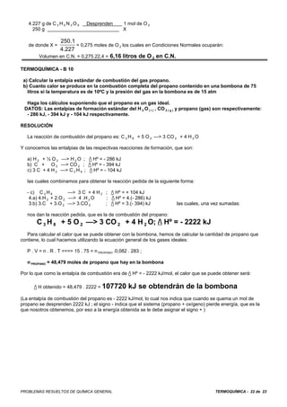 4.227 g de C 3 H 5 N 3 O 9   Desprenden        1 mol de O 2
     250 g                                        X

                250.1
   de donde X =        = 0,275 moles de O 2 los cuales en Condiciones Normales ocuparán:
                4.227
        Volumen en C.N. = 0,275.22,4 = 6,16 litros de O 2 en C.N.

TERMOQUÍMICA - B 10

 a) Calcular la entalpía estándar de combustión del gas propano.
 b) Cuanto calor se produce en la combustión completa del propano contenido en una bombona de 75
   litros si la temperatura es de 10ºC y la presión del gas en la bombona es de 15 atm

  Haga los cálculos suponiendo que el propano es un gas ideal.
 DATOS: Las entalpías de formación estándar del H 2 O ( l ) , CO 2 ( g ) y propano (gas) son respectivamente:
  - 286 kJ, - 394 kJ y - 104 kJ respectivamente.

RESOLUCIÓN

   La reacción de combustión del propano es: C 3 H 8 + 5 O 2 —> 3 CO 2 + 4 H 2 O

Y conocemos las entalpias de las respectivas reacciones de formación, que son:

   a) H 2 + ½ O 2 —> H 2 O ; / Hº = - 286 kJ
   b) C + O 2 —> CO 2 ; / Hº = - 394 kJ
   c) 3 C + 4 H 2 —> C 3 H 8 ; / Hº = - 104 kJ

   las cuales combinamos para obtener la reacción pedida de la siguiente forma:

   - c) C 3 H 8        —> 3 C + 4 H 2 ; / Hº = + 104 kJ
    4.a) 4.H 2 + 2.O 2 —> 4 .H 2 O    ; / Hº = 4.(- 286) kJ
    3.b) 3.C + 3.O 2 —> 3.CO 2        ; / Hº = 3.(- 394) kJ            las cuales, una vez sumadas:

   nos dan la reacción pedida, que es la de combustión del propano:
       C 3 H 8 + 5 O 2 —> 3 CO 2 + 4 H 2 O; / Hº = - 2222 kJ
   Para calcular el calor que se puede obtener con la bombona, hemos de calcular la cantidad de propano que
contiene, lo cual hacemos utilizando la ecuación general de los gases ideales:

   P . V = n . R . T ===> 15 . 75 = n PROPANO .0,082 . 283 ;

   n PROPANO = 48,479 moles de propano que hay en la bombona

Por lo que como la entalpía de combustión era de / Hº = - 2222 kJ/mol, el calor que se puede obtener será:

      / H obtenido = 48,479 . 2222 = 107720         kJ se obtendrán de la bombona
(La entalpía de combustión del propano es - 2222 kJ/mol, lo cual nos indica que cuando se quema un mol de
propano se desprenden 2222 kJ ; el signo - indica que el sistema (propano + oxígeno) pierde energía, que es la
que nosotros obtenemos, por eso a la energía obtenida se le debe asignar el signo + )




PROBLEMAS RESUELTOS DE QUÍMICA GENERAL                                                    TERMOQUÍMICA - 22 de 23
 