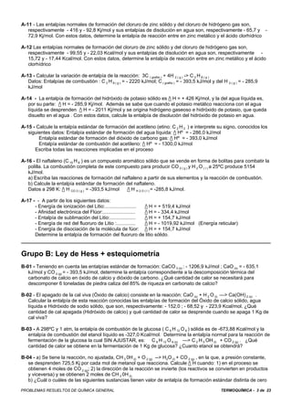 A-11 - Las entalpías normales de formación del cloruro de zinc sólido y del cloruro de hidrógeno gas son,
   respectivamente - 416 y - 92,8 Kj/mol y sus entalpías de disolución en agua son, respectivamente - 65,7 y -
   72,9 Kj/mol. Con estos datos, determine la entalpía de reacción entre en zinc metálico y el ácido clorhídrico

A-12 Las entalpías normales de formación del cloruro de zinc sólido y del cloruro de hidrógeno gas son,
   respectivamente - 99,55 y - 22,03 Kcal/mol y sus entalpías de disolución en agua son, respectivamente -
   15,72 y - 17,44 Kcal/mol. Con estos datos, determine la entalpía de reacción entre en zinc metálico y el ácido
   clorhídrico

A-13 - Calcular la variación de entalpía de la reacción: 3C ( grafito ) + 4H 2 ( g ) -> C 3 H 8 ( g )
   Datos: Entalpías de combustión : C 3 H 8 ( g ) = - 2220 kJ/mol; C ( grafito ) = - 393,5 kJ/mol y del H 2 ( g ) = - 285,9
   kJ/mol

A-14 - La entalpía de formación del hidróxido de potasio sólido es / H = + 426 Kj/mol, y la del agua líquida es,
   por su parte: / H = - 285,9 Kj/mol. Además se sabe que cuando el potasio metálico reacciona con el agua
   líquida se desprenden / H = - 2011 Kj/mol y se origina hidrógeno gaseoso e hidróxido de potasio, que queda
   disuelto en el agua . Con estos datos, calcule la entalpía de disolución del hidróxido de potasio en agua.

A-15 - Calcule la entalpía estándar de formación del acetileno (etino: C 2 H 2 ) e interprete su signo, conocidos los
   siguientes datos: Entalpía estándar de formación del agua líquida: / Hº = - 286,0 kJ/mol
        Entalpía estándar de formación del dióxido de carbono gas: / Hº = - 393,0 kJ/mol
        Entalpía estándar de combustión del acetileno: / Hº = - 1300,0 kJ/mol
      Escriba todas las reacciones implicadas en el proceso

A-16 - El naftaleno (C 10 H 8 ) es un compuesto aromático sólido que se vende en forma de bolitas para combatir la
   polilla. La combustión completa de este compuesto para producir CO 2 ( g ) y H 2 O ( I ) a 25ºC produce 5154
   kJ/mol.
   a) Escriba las reacciones de formación del naftaleno a partir de sus elementos y la reacción de combustión.
   b) Calcule la entalpía estándar de formación del naftaleno.
   Datos a 298 K: / H CO 2 ( g ) = -393,5 kJ/mol / H H 2 O ( I ) = -285,8 kJ/mol.

A-17 - - A partir de los siguientes datos:
      - Energía de ionización del Litio:....................... / H = + 519,4 kJ/mol
      - Afinidad electrónica del Flúor:........................ / H = - 334,4 kJ/mol
      - Entalpía de sublimación del Litio:...................   / H = + 154,7 kJ/mol
      - Energía de red del fluoruro de Litio :..............    / H = - 1019,92 kJ/mol (Energía reticular)
      - Energía de disociación de la molécula de fúor: / H = + 154,7 kJ/mol
      Determine la entalpía de formación del fluoruro de litio sólido.



Grupo B: Ley de Hess + estequiometría
B-01 - Teniendo en cuenta las entalpías estándar de formación: CaCO 3 (s) : - 1206,9 kJ/mol ; CaO (s) = - 635,1
   kJ/mol y CO 2 (g) = - 393,5 kJ/mol, determine la entalpía correspondiente a la descomposición térmica del
   carbonato de calcio en óxido de calcio y dióxido de carbono. ¿Qué cantidad de calor se necesitará para
   descomponer 6 toneladas de piedra caliza del 85% de riqueza en carbonato de calcio?

B-02 - El apagado de la cal viva (Óxido de calcio) consiste en la reacción: CaO (s) + H 2 O (l) —> Ca(OH) 2 (s) . .
   Calcular la entalpía de esta reacción conocidas las entalpías de formación del Óxido de calcio sólido, agua
   líquida e Hidróxido de sodio sólido, que son, respectivamente: - 152,0 ; - 68,52 y - 223,9 Kcal/mol. ¿Qué
   cantidad de cal apagada (Hidróxido de calcio) y qué cantidad de calor se desprende cuando se apaga 1 Kg de
   cal viva?

B-03 - A 298ºC y 1 atm, la entalpía de combustión de la glucosa ( C 6 H 12 O 6 ) sólida es de -673,88 Kcal/mol y la
   entalpía de combustión del etanol líquido es -327,0 Kcal/mol. Determine la entalpía normal para la reacción de
   fermentación de la glucosa la cual SIN AJUSTAR, es: C 6 H 12 O 6 (s) —> C 2 H 5 OH (l) + CO 2 (g) . ¿Qué
   cantidad de calor se obtiene en la fermentación de 1 Kg de glucosa? ¿Cuanto etanol se obtendrá?

B-04 - a) Se tiene la reacción, no ajustada, CH 3 0H (l) + O 2 (g) --> H2O (l) + CO 2 (g) , en la que, a presión constante,
   se desprenden 725,5 Kj por cada mol de metanol que reacciona. Calcule / H cuando: 1) en el proceso se
   obtienen 4 moles de CO 2 (g); 2) la dirección de la reacción se invierte (los reactivos se convierten en productos
   y viceversa) y se obtienen 2 moles de CH 3 0H (l)
   b) ¿Cuál o cuáles de las siguientes sustancias tienen valor de entalpía de formación estándar distinta de cero

PROBLEMAS RESUELTOS DE QUÍMICA GENERAL                                                                 TERMOQUÍMICA - 3 de 23
 