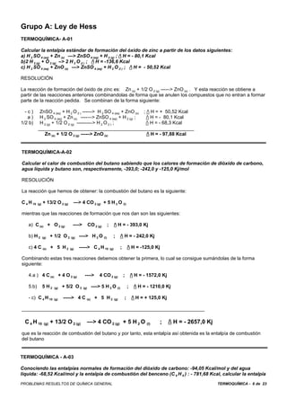 Grupo A: Ley de Hess
TERMOQUÍMICA- A-01

Calcular la entalpía estándar de formación del óxido de zinc a partir de los datos siguientes:
a) H 2 SO 4 (aq) + Zn (s) —> ZnSO 4 (aq) + H 2 (g) ; / H = - 80,1 Kcal
b)2 H 2 (g) + O 2 (g) –> 2 H 2 O (l ) ; / H = -136,6 Kcal
c) H 2 SO 4 (aq) + ZnO (s) —> ZnSO 4 (aq) + H 2 O (l ) ; / H = - 50,52 Kcal

RESOLUCIÓN

La reacción de formación del óxido de zinc es: Zn (s) + 1/2 O 2 (g) ----–> ZnO (s) . Y esta reacción se obtiene a
partir de las reacciones anteriores combinandolas de forma que se anulen los compuestos que no entran a formar
parte de la reacción pedida. Se combinan de la forma siguiente:

  -c)       ZnSO 4 (aq) + H 2 O (l ) ------> H 2 SO 4 (aq) + ZnO (s) ; / H = + 50,52 Kcal
   a)       H 2 SO 4 (aq) + Zn (s) ----—> ZnSO 4 (aq) + H 2 (g) ;      / H = - 80,1 Kcal
1/2 b)      H 2 (g) + 1/2 O 2 (g) --------–> H 2 O (l ) ;             / H = - 68,3 Kcal
           __________________________________________________________
              Zn (s) + 1/2 O 2 (g) ----–> ZnO (s)                      / H = - 97,88 Kcal


TERMOQUÍMICA-A-02

Calcular el calor de combustión del butano sabiendo que los calores de formación de dióxido de carbono,
agua líquida y butano son, respectivamente, -393,0; -242,0 y -125,0 Kj/mol

RESOLUCIÓN

La reacción que hemos de obtener: la combustión del butano es la siguiente:

C 4 H 10   (g)   + 13/2 O 2 (g)       —> 4 CO 2 (g) + 5 H 2 O (l)

mientras que las reacciones de formación que nos dan son las siguientes:

   a) C (s) + O 2 (g)                 ---->         CO 2 (g)   ;         / H = - 393,0 Kj

   b) H 2        (g)    + 1/2 O 2    (g)   ----> H 2 O (l)           ;         / H = - 242,0 Kj

   c) 4 C (s) + 5 H 2               (g)    -----> C 4 H 10         (g)         ;       / H = -125,0 Kj

Combinando estas tres reacciones debemos obtener la primera, lo cual se consigue sumándolas de la forma
siguiente:

   4.a ) 4 C (s) + 4 O 2 (g)                   ---->      4 CO 2 (g)               ;       / H = - 1572,0 Kj

   5.b)          5 H2    (g)   + 5/2 O 2      (g)    ----> 5 H 2 O (l)                 ;    / H = - 1210,0 Kj

   - c) C 4 H 10         (g)   -----> 4 C (s) + 5 H 2                    (g)       ;       / H = + 125,0 Kj

____________________________________________________________________

  C 4 H 10        (g)   + 13/2 O 2 (g)              —> 4 CO 2 (g) + 5 H 2 O (l)                          ;      / H = - 2657,0 Kj
que es la reacción de combustión del butano y por tanto, esta entalpía así obtenida es la entalpía de combustión
del butano


TERMOQUÍMICA - A-03

Conociendo las entalpías normales de formación del dióxido de carbono: -94,05 Kcal/mol y del agua
líquida: -68,52 Kcal/mol y la entalpía de combustión del benceno (C 6 H 6 ) : - 781,68 Kcal, calcular la entalpía
PROBLEMAS RESUELTOS DE QUÍMICA GENERAL                                                                                               TERMOQUÍMICA - 6 de 23
 