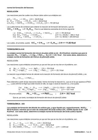 normal de formación del benceno.

RESOLUCIÓN

Las reacciones para las cuales nos ofrecen datos sobre sus entalpías son:

a) C (s) + O 2 (g) —> CO 2 (g) ; / H = - 94,05 Kcal
b) H 2 (g) + ½ O 2 (g) —> H 2 O (l) ; / H = - 68,52 Kcal
c) C 6 H 6 (l) + 15/2 O 2 (g) —> 6 CO 2 (g) + 3 H 2 O (l) ; / H = - 781,68 Kcal

Las cuales hemos de combinar para obtener la reacción de formación del benceno, que es:
 6 C (s) + 3 H 2 (g) —> C 6 H 6 (l) Para lo cual debemos asociarlas de la forma siguiente:
         - c) 6 CO 2 (g) + 3 H 2 O (l) —> C 6 H 6 (l) + 15/2 O 2 (g) ;     / H = + 781,68 Kcal
         6 a) 6.C (s) + 6.O 2 (g) —> 6.CO 2 (g) ;                         / H = 6. (- 94,05) = - 564,3 Kcal
         3 b) 3.H 2 (g) + 3/2 O 2 (g) —> 3.H 2 O (l) ;                    / H = 3.(- 68,52) = -205,56 Kcal


Las cuales, al sumarlas, queda: 6 C (s) + 3 H 2 (g) —> C 6 H 6 (l) ; / H = + 11,82 Kcal


TERMOQUÍMICA-A-04

La entalpía normal de formación del cloruro de plata sólido es de - 30,4 Kcal/mol, mientras que para la
reacción: Pb (s) + 2 AgCl (s) —> 2 Ag (s) + PbCl 2 (s) Es / H = + 25,1 Kcal . Con estos datos, determine la
entalpía normal de formación del Cloruro de plomo(II) sólido.

RESOLUCIÓN

Las reacciones cuyas entalpías conocemos ya que son las que se nos dan en el problema, son:

   a)    Ag ( s ) + 1/2 Cl 2 (g) -----> AgCl ( s ) ; / H = - 30,4 Kcal
   b)    Pb ( s ) + 2 AgCl ( s ) -----> 2 Ag ( s ) + PbCl 2 ( s ) ; / H = + 25,1 Kcal

La reacción cuya entalpía hemos de calcular es la reacción de formación del cloruro de plomo(II) sólido, y es:

         Pb ( s ) + Cl 2 ( g ) —> PbCl 2 ( s )

Para obtenerla a partir de las reacciones dadas, hemos de tomar la reacción b) , que es en la que aparece el PbCl
2 ( s ) , y para eliminar el AgCl que está incluido en ella, se coge 2 veces la reacción a), y nos queda:


                   2 a) 2.Ag ( s ) + Cl 2 (g) -----> 2.AgCl ( s ) ; / H = 2.(- 30,4) = - 60,8 Kcal
                   b) Pb ( s ) + 2 AgCl ( s ) -----> 2 Ag ( s ) + PbCl 2 ( s ) ; / h = + 25,1 kcal

   Al sumar ambas:               Pb ( s ) + Cl 2 ( g ) —> PbCl 2 ( s )    ;        / H = - 35,7 kcal
         Que es, por tanto, la entalpía de formación del cloruro de plomo(II) sólido


TERMOQUÍMICA - A05

Las entalpías de formación del dióxido de carbono gas, y agua líquida son, respectivamente,- 94,05 y                      -
68,52 Kcal/mol, mientras que el calor de combustión del ácido acético (CH 3 -COOH) líquido es de - 2,08
Kcal/mol. Con estos datos, determine la entalpía normal de formación del ácido acético líquido.

RESOLUCIÓN

Las reacciones cuyas entalpías conocemos ya que son las que se nos dan en el problema, son:

   a)    C ( s ) + O 2 (g) -----> CO 2 ( s ) ; / H = - 94,05 Kcal
   b)    H 2 ( s ) + 1/2 O 2 ( g ) -----> H 2 O ( l ) ; / H = - 68,52 Kcal
   c)    CH3 -COOH( l ) + 2 O 2( g ) -----> 2 CO 2( g ) + 2 H 2 O ( l ) ; / H = - 2,08 kcal


PROBLEMAS RESUELTOS DE QUÍMICA GENERAL                                                               TERMOQUÍMICA - 7 de 23
 