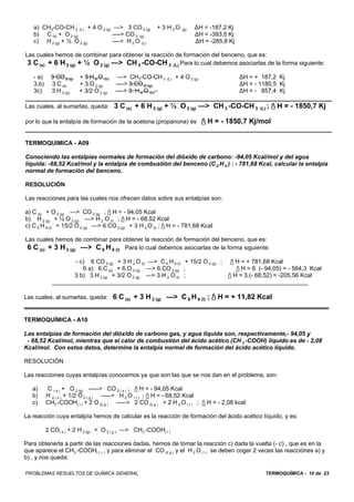 TERMOQUÍMICA - 10 de 23PROBLEMAS RESUELTOS DE QUÍMICA GENERAL
a) CH3-CO-CH 3 (L) + 4 O 2 (g) —> 3 CO 2 (g) + 3 H 2 O (g) )H = -187,2 Kj
b) C (s) + O 2 (g) ----> CO 2 (g) )H = -393,5 Kj
c) H 2 (g) + ½ O 2 (g) ----> H 2 O (L) )H = -285,8 Kj
Las cuales hemos de combinar para obtener la reacción de formación del benceno, que es:
3 C (s) + 6 H 2 (g) + ½ O 2 (g) —> CH 3 -CO-CH 3 (L) Para lo cual debemos asociarlas de la forma siguiente:
- a) 3 CO 2 (g) + 3 H 2 O (L) —> CH3-CO-CH 3 (L) + 4 O 2 (g) )H = + 187,2 Kj
3.b) 3.C (s) + 3.O 2 (g) ----> 3.CO 2 (g) )H = - 1180,5 Kj
3c) 3.H 2 (g) + 3/2 O 2 (g) ----> 3. H 2 O (L) )H = - 857,4 Kj
Las cuales, al sumarlas, queda: 3 C (s) + 6 H 2 (g) + ½ O 2 (g) —> CH 3 -CO-CH 3 (L) ; / H = - 1850,7 Kj
por lo que la entalpía de formación de la acetona (propanona) es / H = - 1850,7 Kj/mol
TERMOQUIMICA - A09
Conociendo las entalpías normales de formación del dióxido de carbono: -94,05 Kcal/mol y del agua
líquida: -68,52 Kcal/mol y la entalpía de combustión del benceno (C 6 H 6 ) : - 781,68 Kcal, calcular la entalpía
normal de formación del benceno.
RESOLUCIÓN
Las reacciones para las cuales nos ofrecen datos sobre sus entalpías son:
a) C (s) + O 2 (g) —> CO 2 (g) ; / H = - 94,05 Kcal
b) H 2 (g) + ½ O 2 (g) —> H 2 O (l) ; / H = - 68,52 Kcal
c) C 6 H 6 (l) + 15/2 O 2 (g) —> 6 CO 2 (g) + 3 H 2 O (l) ; / H = - 781,68 Kcal
Las cuales hemos de combinar para obtener la reacción de formación del benceno, que es:
6 C (s) + 3 H 2 (g) —> C 6 H 6 (l) Para lo cual debemos asociarlas de la forma siguiente:
- c) 6 CO 2 (g) + 3 H 2 O (l) —> C 6 H 6 (l) + 15/2 O 2 (g) ; / H = + 781,68 Kcal
6 a) 6.C (s) + 6.O 2 (g) —> 6.CO 2 (g) ; / H = 6. (- 94,05) = - 564,3 Kcal
3 b) 3.H 2 (g) + 3/2 O 2 (g) —> 3.H 2 O (l) ; / H = 3.(- 68,52) = -205,56 Kcal
Las cuales, al sumarlas, queda: 6 C (s) + 3 H 2 (g) —> C 6 H 6 (l) ; / H = + 11,82 Kcal
TERMOQUÍMICA - A10
Las entalpías de formación del dióxido de carbono gas, y agua líquida son, respectivamente,- 94,05 y
- 68,52 Kcal/mol, mientras que el calor de combustión del ácido acético (CH 3 -COOH) líquido es de - 2,08
Kcal/mol. Con estos datos, determine la entalpía normal de formación del ácido acético líquido.
RESOLUCIÓN
Las reacciones cuyas entalpías conocemos ya que son las que se nos dan en el problema, son:
a) C ( s ) + O 2 (g) -----> CO 2 ( s ) ; / H = - 94,05 Kcal
b) H 2 ( s ) + 1/2 O 2 ( g ) -----> H 2 O ( l ) ; / H = - 68,52 Kcal
c) CH3 -COOH( l ) + 2 O 2( g ) -----> 2 CO 2( g ) + 2 H 2 O ( l ) ; / H = - 2,08 kcal
La reacción cuya entalpía hemos de calcular es la reacción de formación del ácido acético líquido, y es:
2 CO( s ) + 2 H 2 (g) + O 2 ( g ) —> CH3 -COOH( l )
Para obtenerla a partir de las reacciones dadas, hemos de tomar la reacción c) dada la vuelta (- c) , que es en la
que aparece el CH3 -COOH( l ) , y para eliminar el CO 2( g ) y el H 2 O ( l ) se deben coger 2 veces las reacciónes a) y
b) , y nos queda:
 