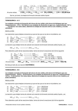 TERMOQUÍMICA - 11 de 23PROBLEMAS RESUELTOS DE QUÍMICA GENERAL
- c) 2 CO 2( g ) + 2 H 2 O ( l ) —> CH3 -COOH( l ) + 2 O 2( g ) ; / H = + 2,08 kcal
2 a) 2 C ( s ) + 2 O 2 (g) -----> 2 CO 2 ( s ) ; / H = 2.(- 94,05) = - 188,10 Kcal
2 b) 2 H 2 ( s ) + O 2 ( g ) -----> 2 H 2 O ( l ) ; / H = 2.(- 68,52) = - 137,04 Kcal
Al sumar ambas: 2 CO( s ) + 2 H 2 (g) + O 2 ( g ) —> CH3 -COOH( l ) ; / H = - 323,06 kcal
Que es, por tanto, la entalpía de formación del ácido acético líquido
TERMOQUÍMICA - A-11
Las entalpías normales de formación del cloruro de zinc sólido y del cloruro de hidrógeno gas son,
respectivamente - 416 y - 92,8 Kj/mol y sus entalpías de disolución en agua son, respectivamente - 65,7 y
- 72,9 Kj/mol. Con estos datos, determine la entalpía de reacción entre en zinc metálico y el ácido
clorhídrico
RESOLUCIÓN
Las reacciones cuyas entalpías conocemos ya que son las que se nos dan en el problema, son:
a) Cl 2 ( g ) + Zn (s) ---------------> ZnCl 2 ( s ) ; / H = - 416 Kj
b) 1/2 Cl 2 ( s ) + 1/2 H 2 ( g ) -----> HCl ( g ) ; / H = - 65,7 Kj
c) ZnCl 2 ( s ) + (aq) ----------------> ZnCl 2 ( aq ); / H = - 65,7 Kj
d) HCl ( g ) + (aq) ------------------> HCl ( aq ); / H = - 72,9 kcal
La reacción cuya entalpía hemos de calcular es la reacción de formación del ácido acético líquido, y es:
HCl ( aq )+ Zn (s) ---------------> ZnCl 2 ( aq ) + H 2 ( g )
Para obtenerla a partir de las reacciones dadas, hemos de tomar la reacciones de la forma siguiente:
a) Cl 2 ( g ) + Zn (s) ---------------> ZnCl 2 ( s ) ; / H = - 416 Kj
c) ZnCl 2 ( s ) + (aq) ----------------> ZnCl 2 ( aq ); / H = - 65,7 kcal
- 2d) 2 HCl ( aq ) ----------------> 2 HCl ( g ) + 2 (aq) / H = 2.(+ 72,9) = + 145,8 Kj
- 2b) 2 HCl ( g ) ----------------> Cl 2 ( s ) + H 2 ( g ) / H = 2(+ 92,80) = + 185,6 Kj
-------------------------------------------------------------------------------------------------------------------------
Al sumar todas HCl ( aq )+ Zn (s) ---------------> ZnCl 2 ( aq ) + H 2 ( g ); / H = - 150,3 Kj
Se trata por tanto de una reacción EXOTÉRMICA
TERMOQUÍMICA - A12
Las entalpías normales de formación del cloruro de zinc sólido y del cloruro de hidrógeno gas son,
respectivamente - 99,55 y - 22,03 Kcal/mol y sus entalpías de disolución en agua son, respectivamente -
15,72 y - 17,44 Kcal/mol. Con estos datos, determine la entalpía de reacción entre en zinc metálico y el
ácido clorhídrico
RESOLUCIÓN
Las reacciones cuyas entalpías conocemos ya que son las que se nos dan en el problema, son:
a) Cl 2 ( g ) + Zn (s) ---------------> ZnCl 2 ( s ) ; / H = - 99,55 Kcal
b) 1/2 Cl 2 ( s ) + 1/2 H 2 ( g ) -----> HCl ( g ) ; / H = - 22,03 Kcal
c) ZnCl 2 ( s ) + (aq) ----------------> ZnCl 2 ( aq ); / H = - 15,72 kcal
d) HCl ( g ) + (aq) ------------------> HCl ( aq ); / H = - 17,44 kcal
La reacción cuya entalpía hemos de calcular es la reacción de formación del ácido acético líquido, y es:
HCl ( aq )+ Zn (s) ---------------> ZnCl 2 ( aq ) + H 2 ( g )
Para obtenerla a partir de las reacciones dadas, hemos de tomar la reacciones de la forma siguiente:
 