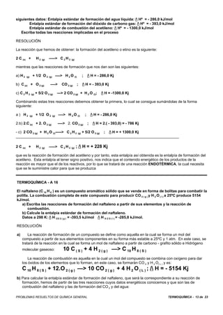 TERMOQUÍMICA - 13 de 23PROBLEMAS RESUELTOS DE QUÍMICA GENERAL
siguientes datos: Entalpía estándar de formación del agua líquida: / Hº = - 286,0 kJ/mol
Entalpía estándar de formación del dióxido de carbono gas: / Hº = - 393,0 kJ/mol
Entalpía estándar de combustión del acetileno: / Hº = - 1300,0 kJ/mol
Escriba todas las reacciones implicadas en el proceso
RESOLUCIÓN
La reacción que hemos de obtener: la formación del acetileno o etino es la siguiente:
2 C (s) + H 2 (g) -----> C 2 H 2 (g)
mientras que las reacciones de formación que nos dan son las siguientes:
a) H 2 (g) + 1/2 O 2 (g) ----> H 2 O (l) ; / H = - 286,0 Kj
b) C (s) + O 2 (g) ----> CO 2 (g) ; / H = - 393,0 Kj
c) C 2 H 2 (g) + 5/2 O 2 (g) —> 2 CO 2 (g) + H 2 O (l); / H = -1300,0 Kj
Combinando estas tres reacciones debemos obtener la primera, lo cual se consigue sumándolas de la forma
siguiente:
a ) H 2 (g) + 1/2 O 2 (g) ----> H 2 O (l) ; / H = - 286,0 Kj
2.b) 2.C (s) + 2. O 2 (g) ----> 2. CO 2 (g) ; / H = 2.( - 393,0) = - 786 Kj
- c) 2 CO 2 (g) + H 2 O (l)-----> C 2 H 2 (g) + 5/2 O 2 (g) ; / H = + 1300,0 Kj
______________________________________________________________________________
2 C (s) + H 2 (g) -----> C 2 H 2 (g) ; / H = + 228 Kj
que es la reacción de formación del acetileno y por tanto, esta entalpía así obtenida es la entalpía de formación del
acetileno. Esta entalpía al tener signo positivo, nos indica que el contenido energético de los productos de la
reacción es mayor que el de los reactivos, por lo que se tratará de una reacción ENDOTÉRMICA, la cual necesita
que se le suministre calor para que se produzca
TERMOQUÍMICA - A 16
El naftaleno (C 10 H 8 ) es un compuesto aromático sólido que se vende en forma de bolitas para combatir la
polilla. La combustión completa de este compuesto para producir CO 2 ( g ) y H 2 O ( I ) a 25ºC produce 5154
kJ/mol.
a) Escriba las reacciones de formación del naftaleno a partir de sus elementos y la reacción de
combustión.
b) Calcule la entalpía estándar de formación del naftaleno.
Datos a 298 K: / H CO 2 ( g ) = -393,5 kJ/mol / H H 2 O ( I ) = -285,8 kJ/mol.
RESOLUCIÓN
a) La reacción de formación de un compuesto se define como aquella en la cual se forma un mol del
compuesto a partir de sus elementos componentes en su forma más estable a 25ºC y 1 atm. En este caso, se
tratará de la reacción en la cual se forma un mol de naftaleno a partir de carbono - grafito sólido e Hidrógeno
molecular gaseoso: 10 C ( S ) + 4 H 2 ( g ) —> C 10 H 8 ( S )
La reacción de combustión es aquella en la cual un mol del compuesto se combina con oxígeno para dar
los óxidos de los elementos que lo forman, en este caso, se formarán CO 2 y H 2 O( L ) y es:
C 10 H 8 ( S ) + 12.O 2 ( g ) —> 10 CO 2 ( g ) + 4 H 2 O ( L ) ; / H = - 5154 Kj
b) Para calcular la entalpía estándar de formación del naftaleno, que será la correspondiente a su reacción de
formación, hemos de partir de las tres reacciones cuyos datos energéticos conocemos y que son las de
combustión del naftaleno y las de formación del CO 2 y del agua:
 