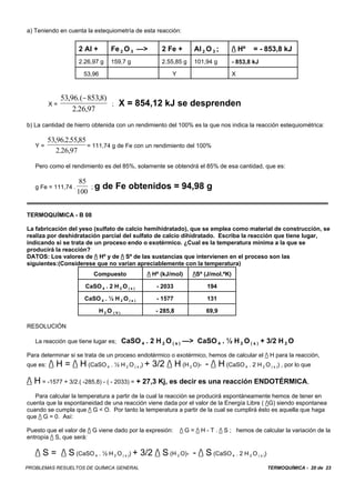 TERMOQUÍMICA - 20 de 23PROBLEMAS RESUELTOS DE QUÍMICA GENERAL
a) Teniendo en cuenta la estequiometría de esta reacción:
2 Al + Fe 2 O 3 —> 2 Fe + Al 2 O 3 ; / Hº = - 853,8 kJ
2.26,97 g 159,7 g 2.55,85 g 101,94 g - 853,8 kJ
53,96 Y X
X = ; X = 854,12 kJ se desprenden
53 96 8538
2 26 97
, .( , )
. ,
−
b) La cantidad de hierro obtenida con un rendimiento del 100% es la que nos indica la reacción estequiométrica:
Y = = 111,74 g de Fe con un rendimiento del 100%
53 96 255 85
2 26 97
, . . ,
. ,
Pero como el rendimiento es del 85%, solamente se obtendrá el 85% de esa cantidad, que es:
g Fe = 111,74 . ; g de Fe obtenidos = 94,98 g
85
100
TERMOQUÍMICA - B 08
La fabricación del yeso (sulfato de calcio hemihidratado), que se emplea como material de construcción, se
realiza por deshidratación parcial del sulfato de calcio dihidratado. Escriba la reacción que tiene lugar,
indicando si se trata de un proceso endo o exotérmico. ¿Cual es la temperatura mínima a la que se
producirá la reacción?
DATOS: Los valores de / Hº y de / Sº de las sustancias que intervienen en el proceso son las
siguientes:(Considerese que no varían apreciablemente con la temperatura)
Compuesto / Hº (kJ/mol) /Sº (J/mol.ºK)
CaSO 4 . 2 H 2 O ( s ) - 2033 194
CaSO 4 . ½ H 2 O ( s ) - 1577 131
H 2 O ( V ) - 285,8 69,9
RESOLUCIÓN
La reacción que tiene lugar es; CaSO 4 . 2 H 2 O ( s ) —> CaSO 4 . ½ H 2 O ( s ) + 3/2 H 2 O
Para determinar si se trata de un proceso endotérmico o exotérmico, hemos de calcular el / H para la reacción,
que es: / H = / H (CaSO 4 . ½ H 2 O ( s )) + 3/2 / H (H 2 O)- - / H (CaSO 4 . 2 H 2 O ( s )) , por lo que
/ H = -1577 + 3/2.( -285,8) - ( - 2033) = + 27,3 Kj, es decir es una reacción ENDOTÉRMICA,
Para calcular la temperatura a partir de la cual la reacción se producirá espontáneamente hemos de tener en
cuenta que la espontaneidad de una reacción viene dada por el valor de la Energía Libre ( /G) siendo espontanea
cuando se cumpla que / G < O. Por tanto la temperatura a partir de la cual se cumplirá ésto es aquella que haga
que / G = 0. Así:
Puesto que el valor de / G viene dado por la expresión: / G = / H - T . / S ; hemos de calcular la variación de la
entropía / S, que será:
/ S = / S (CaSO 4 . ½ H 2 O ( s )) + 3/2 / S (H 2 O)- - / S (CaSO 4 . 2 H 2 O ( s ))
 