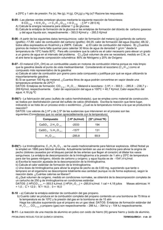 TERMOQUÍMICA - 4 de 23PROBLEMAS RESUELTOS DE QUÍMICA GENERAL
a 25ºC y 1 atm de presión: Fe (s), Ne (g), H (g), CH4(g) y Hg (s)? Razone las respuestas.
B-05 - Las plantas verdes sintetizan glucosa mediante la siguiente reacción de fotosíntesis:
6 CO 2 (g) + 6 H 2 O (l) –> C 6 H 12 O 6 (s) + 6 O 2 (g) ; / Hº = 2813 Kj
A) Calcule la energía necesaria para obtener 1 g de glucosa.
B) Calcule la entalpía de formación de la glucosa si las entalpías de formación del dióxido de carbono gaseoso
y del agua líquida son, respectivamente: - 393,5 Kj/mol y - 285,5 Kj/mol
B-06 - A partir de los siguientes datos termoquímicos: calor de formación del metano (g) partiendo de carbono
(grafito) -17,89; calor de combustión del carbono (grafito) -94,05; calor de formación del agua (líquida) -68,32 ,
todos ellos expresados en Kcal/mol y a 298ºK. Calcule: a) El calor de combustión del metano. B) ¿Cuantos
gramos de metano haría falta quemar para calentar 30 litros de agua de densidad 1 g/cm 3
desde la
temperatura de 15ºC hasta 80ºC. Para ello considere que la caloría es el calor necesario para elevar un grado
a un gramo de agua en el intervalo del problema. C) ¿Qué volumen de aire se necesitará, medido en C.N., si
el aire tiene la siguiente composición volumétrica: 80% de Nitrógeno y 20% de Oxígeno
B-07 - El metanol (CH 3 OH) es un combustible usado en motores de combustión interna porque es más limpio
que la gasolina desde el punto de vista medioambiental. Considerando el isooctano (C 8 H 18 ) como el
compuesto más representativo de la gasolina:
a) Calcule el calor de combustión por gramo para cada compuesto y justifique por qué se sigue utilizando la
mayoritariamente gasolina .
B) Si se queman 100 Kg de metanol, ¿Cuantos litros de agua podrán convertirse en vapor desde una
temperatura ambiente de 20ºC?
DATOS: Entalpías de formación: CO 2 ( g ) ; H 2 O ( i ) ; Metanol e isooctano : / Hºf = - 393,5 ; - 285,8 ; - 238,7 y -
269 Kj/mol, respectivamente. Calor de vaporización del agua a 100ºC = 40,7 Kj/mol; Calor específico del
agua; 4,18 j/g.ºC
B-08(*) - La fabricación del yeso (sulfato de calcio hemihidratado), que se emplea como material de construcción,
se realiza por deshidratación parcial del sulfato de calcio dihidratado. Escriba la reacción que tiene lugar,
indicando si se trata de un proceso endo o exotérmico. ¿Cual es la temperatura mínima a la que se producirá la
reacción?
DATOS: Los valores de / Hº y de / Sº de las sustancias que intervienen en el proceso son las
siguientes:(Considerese que no varían apreciablemente con la temperatura)
Compuesto / Hº (kJ/mol) /Sº (J/mol.ºK)
CaSO 4 . 2 H 2 O ( s ) -2033 194
CaSO 4 . ½ H 2 O ( s ) -1577 131
H 2 O ( V ) -285,8 69,9
B-09(*) - La trinitroglicerina, C 3 H 5 N 3 O 9 , se ha usado tradicionalmente para fabricar explosivos. Alfred Nobel ya
la empleó en 1866 para fabricar dinamita. Actualmente también se usa en medicina para aliviar la angina de
pecho (dolores causados por el bloqueo parcial de las arterias que llegan al corazón) al dilatar los vasos
sanguíneos. La entalpía de descomposición de la trinitroglicerina a la presión de 1 atm y 25ºC de temperatura
para dar los gases nitrógeno, dióxido de carbono y oxígeno; y agua líquida es de -1541,4 kJ/mol.
a) Escriba la reacción ajustada de la descomposición de la trinitroglicerina.
b) Calcule el calor estándar de formación de la trinitroglicerina.
c) Una dosis de trinitroglicerina para aliviar la angina de pecho es de 0,60 mg, suponiendo que tarde o
temprano en el organismo se descompone totalmente esa cantidad (aunque no de forma explosiva), según la
reacción dada. ¿Cuántas calorías se liberan?
d) ¿Qué volumen de oxígeno, medido en condiciones normales, se obtendrá de la descomposición completa de
un cartucho de 250 g de trinitroglicerina en condiciones estándar.
DATOS: / Hfº(CO 2 ( g ) = -393,5 kJ/mol; / Hfº(H 2 O ( I )) = -285,8 kJ/mol. 1 cal = 4,18 julios Masas atómicas: H
= 1,0 ; C = 12,0 ; N = 14,0 ; 0 = 16,0
B-10 - a) Calcular la entalpía estándar de combustión del gas propano.
b) Cuanto calor se produce en la combustión completa del propano contenido en una bombona de 75 litros si
la temperatura es de 10ºC y la presión del gas en la bombona es de 15 atm
Haga los cálculos suponiendo que el propano es un gas ideal. DATOS: Entalpías de formación estándar del
H 2 O ( l ) , CO 2 ( g ) y propano (gas) son respectivamente: - 286 kJ, - 394 kJ y - 104 kJ respectivamente.
B-11 - La reacción de una mezcla de aluminio en polvo con oxido de hierro (III) genera hierro y óxido de aluminio.
 