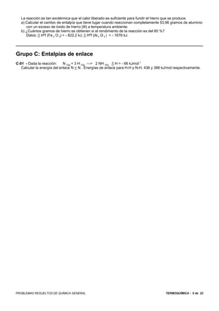 TERMOQUÍMICA - 5 de 23PROBLEMAS RESUELTOS DE QUÍMICA GENERAL
La reacción es tan exotérmica que el calor liberado es suficiente para fundir el hierro que se produce.
a) Calcular el cambio de entalpía que tiene lugar cuando reaccionan completamente 53,96 gramos de aluminio
con un exceso de óxido de hierro (IlI) a temperatura ambiente.
b) ¿Cuántos gramos de hierro se obtienen si el rendimiento de la reacción es del 85 %?
Datos: / Hºf (Fe 2 O 3) = - 822,2 kJ; / Hºf (Al 2 O 3 ) = - 1676 kJ.
Grupo C: Entalpías de enlace
C-01 - Dada la reacción: N 2(g) + 3 H 2(g) —> 2 NH 3(g) / H = - 66 kJmol-1
Calcular la energía del enlace N = N . Energías de enlace para H-H y N-H, 436 y 386 kJ/mol respectivamente.
 