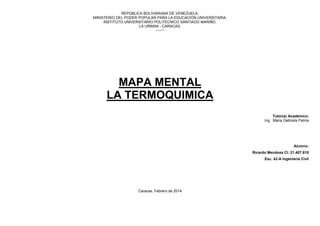 REPÚBLICA BOLIVARIANA DE VENEZUELA.
MINISTERIO DEL PODER POPULAR PARA LA EDUCACIÓN UNIVERSITARIA.
INSTITUTO UNIVERSITARIO POLITECNICO SANTIAGO MARIÑO.
LA URBINA - CARACAS.
++++

MAPA MENTAL
LA TERMOQUIMICA
Tutor(a) Académico:
Ing. Maria Gabriela Palma

Alumno:
Ricardo Mendoza CI: 21.407.610
Esc. 42-A Ingeniería Civil

Caracas, Febrero de 2014

 