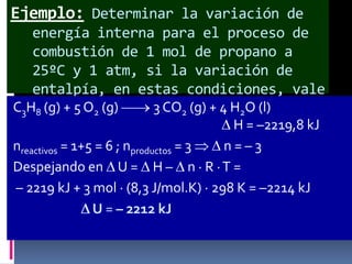 Ejemplo: Determinar la variación de
energía interna para el proceso de
combustión de 1 mol de propano a
25ºC y 1 atm, si la variación de
entalpía, en estas condiciones, vale
C3H8 (g) + 5 O2 (g)
– 2219,8 kJ. 3 CO2 (g) + 4 H2O (l)
H = –2219,8 kJ
nreactivos = 1+5 = 6 ; nproductos = 3
n=–3
Despejando en U = H – n · R · T =
– 2219 kJ + 3 mol · (8,3 J/mol.K) · 298 K = –2214 kJ
U = – 2212 kJ

 
