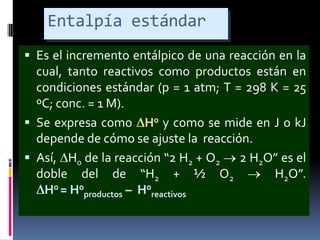 Entalpía estándar
 Es el incremento entálpico de una reacción en la

cual, tanto reactivos como productos están en
condiciones estándar (p = 1 atm; T = 298 K = 25
ºC; conc. = 1 M).
 Se expresa como H0 y como se mide en J o kJ
depende de cómo se ajuste la reacción.
 Así, H0 de la reacción “2 H2 + O2
2 H2O” es el
doble del de “H2 + ½ O2
H2O”.
H0 = H0productos – H0reactivos

 