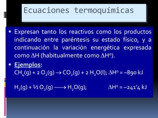 Ecuaciones termoquímicas
 Expresan tanto los reactivos como los productos
indicando entre paréntesis su estado físico, y a
continuación la variación energética expresada

como H (habitualmente como H0).
 Ejemplos:
CH4(g) + 2 O2(g)
H2(g) + ½ O2(g)

CO2(g) + 2 H2O(l); H0 = –890 kJ
H2O(g);

H0 = –241’4 kJ

 