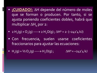  ¡CUIDADO!: H depende del número de moles

que se forman o producen. Por tanto, si se
ajusta poniendo coeficientes dobles, habrá que
multiplicar H0 por 2:
 2 H2(g) + O2(g)

2 H2O(g) ; H0 = 2· (–241’4 kJ)

 Con frecuencia, suelen usarse coeficientes

fraccionarios para ajustar las ecuaciones:
 H2(g) + ½ O2(g)

H2O(g) ;

H0 = –241’4 kJ

 