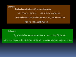 Ejemplo:
Dadas las entalpías estándar de formación:
Hfo PCl3 (l) = - 317,7 kJ

Hfo PCl5 (s) = - 454,8 kJ

calcula el cambio de entalpía estándar Hro para la reacción
PCl3 (l) + Cl2 (g)  PCl5 (s)

Solución:
Cl2 (g) es la forma estable del cloro a 1 atm  Hfo Cl2 (g) = 0
Hro = Hfo PCl5 (s) – [ Hfo PCl3 (l) + Hfo Cl2 (g)] = – 454,8 – [– 317,7 + 0] = – 137,1 kJ

 