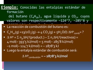 Ejemplo: Conocidas las entalpías estándar de







formación
del butano (C4H10), agua líquida y CO2, cuyos
valores son respectivamente –124’7, –285’8 y
–393’5 kJ/mol, calcular la entalpía estándar
La reacción de combustión del butano es:
de combustión del butano.
C4H10(g) +13/2O2(g) 4 CO2(g) + 5H2O(l) H0comb= ?
H0 = np Hf0(product.) – nr Hf0(reactivos) =
4 mol(– 393’5 kJ/mol) + 5 mol(– 285’8 kJ/mol)
–1 mol(– 124’7 kJ/mol) = – 2878’3 kJ
Luego la entalpía estándar de combustión será:
H0combustión = – 2878’3 kJ/mol

 