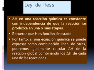 Ley de Hess


H en una reacción química es constante
con independencia de que la reacción se
produzca en una o más etapas.
 Recuerda que H es función de estado.
 Por tanto, si una ecuación química se puede
expresar como combinación lineal de otras,
podremos igualmente calcular H de la
reacción global combinando los H de cada
una de las reacciones.

 