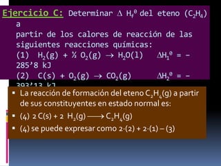 Ejercicio C: Determinar

Hf0 del eteno (C2H4)

a
partir de los calores de reacción de las
siguientes reacciones químicas:
(1) H2(g) + ½ O2(g)
H2O(l)
H10 = –
285’8 kJ
(2) C(s) + O2(g)
CO2(g)
H20 = –
393’13 kJ
 (3) reacción de+ 3O (g) del2CO (g)2H4(g) H partir
La C H (g) formación
eteno C + 2 a O(l)
2 4
2
2
2
de sus constituyentes en estado normal es: 1422 kJ
H30 = –
 (4) 2 C(s) + 2 H2(g)
C2H4(g)
 (4) se puede expresar como 2·(2) + 2·(1) – (3)

 