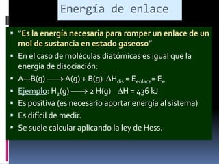 Energía de enlace.
 “Es la energía necesaria para romper un enlace de un
mol de sustancia en estado gaseoso”
 En el caso de moléculas diatómicas es igual que la







energía de disociación:
A—B(g)
A(g) + B(g) Hdis = Eenlace= Ee
Ejemplo: H2(g)
2 H(g) H = 436 kJ
Es positiva (es necesario aportar energía al sistema)
Es difícil de medir.
Se suele calcular aplicando la ley de Hess.

 