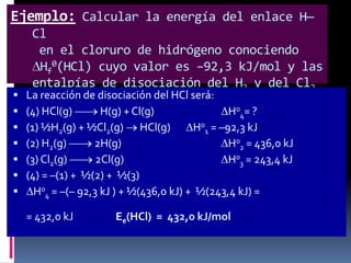 Ejemplo: Calcular la energía del enlace H—
Cl
en el cloruro de hidrógeno conociendo
Hf0(HCl) cuyo valor es –92,3 kJ/mol y las
entalpías de disociación del H2 y del Cl2
 La reacción de disociación del HCl será:
que son 436,0 kJ/mol y 243,4 kJ/mol,
 (4) HCl(g)
H(g) + Cl(g)
H04= ?
respectivamente.






(1) ½H2(g) + ½Cl2(g) HCl(g)
H01 = –92,3 kJ
(2) H2(g)
2H(g)
H02 = 436,0 kJ
(3) Cl2(g)
2Cl(g)
H03 = 243,4 kJ
(4) = –(1) + ½(2) + ½(3)
H04 = –(– 92,3 kJ ) + ½(436,0 kJ) + ½(243,4 kJ) =
= 432,0 kJ

Ee(HCl) = 432,0 kJ/mol

 