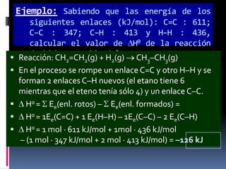 Ejemplo: Sabiendo que las energía de los
siguientes enlaces (kJ/mol): C=C : 611;
C–C : 347; C–H : 413 y H–H : 436,
calcular el valor de H0 de la reacción
de hidrogenación del
 Reacción: CH2=CH2(g) + H2(g)eteno.
CH3–CH3(g)
 En el proceso se rompe un enlace C=C y otro H–H y se
forman 2 enlaces C–H nuevos (el etano tiene 6
mientras que el eteno tenía sólo 4) y un enlace C–C.
 H0 = Ee(enl. rotos) – Ee(enl. formados) =
 H0 = 1Ee(C=C) + 1 Ee(H–H) – 1Ee(C–C) – 2 Ee(C–H)
 H0 = 1 mol · 611 kJ/mol + 1mol · 436 kJ/mol
– (1 mol · 347 kJ/mol + 2 mol · 413 kJ/mol) = –126 kJ

 