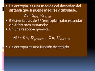  La entropía :es una medida del desorden del

sistema que sí puede medirse y tabularse.
S = Sfinal – Sinicial
 Existen tablas de S0 (entropía molar estándar)
de diferentes sustancias.
 En una reacción química:
S0 = np· S0productos – nr· S0reactivos
 La entropía es una función de estado.

 