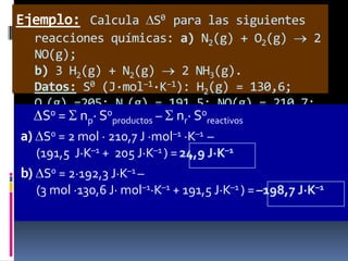 Ejemplo: Calcula S0 para las siguientes
reacciones químicas: a) N2(g) + O2(g)
2
NO(g);
b) 3 H2(g) + N2(g)
2 NH3(g).
Datos: S0 (J·mol–1·K–1): H2(g) = 130,6;
O2(g) =205; N2(g) = 191,5; NO(g) = 210,7;
S30(g) np· S0productos – nr· S0reactivos
NH = =192,3
a) S0 = 2 mol · 210,7 J ·mol–1 ·K–1 –
(191,5 J·K–1 + 205 J·K–1 ) = 24,9 J·K–1

b) S0 = 2·192,3 J·K–1 –
(3 mol ·130,6 J· mol–1·K–1 + 191,5 J·K–1 ) = –198,7 J·K–1

 