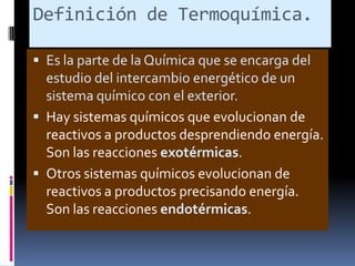 Definición de Termoquímica.
 Es la parte de la Química que se encarga del
estudio del intercambio energético de un
sistema químico con el exterior.
 Hay sistemas químicos que evolucionan de

reactivos a productos desprendiendo energía.
Son las reacciones exotérmicas.
 Otros sistemas químicos evolucionan de
reactivos a productos precisando energía.
Son las reacciones endotérmicas.

 