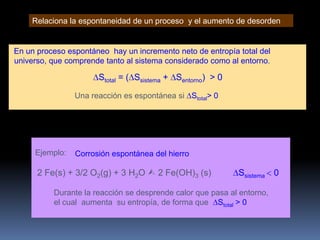 Relaciona la espontaneidad de un proceso y el aumento de desorden

En un proceso espontáneo hay un incremento neto de entropía total del
universo, que comprende tanto al sistema considerado como al entorno.

Stotal = ( Ssistema + Sentorno) > 0
Una reacción es espontánea si Stotal> 0

Ejemplo:

Corrosión espontánea del hierro

2 Fe(s) + 3/2 O2(g) + 3 H2O  2 Fe(OH)3 (s)

Ssistema

Durante la reacción se desprende calor que pasa al entorno,
el cual aumenta su entropía, de forma que Stotal > 0

0

 