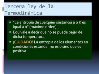 Tercera ley de la
Termodinámica
 “La entropía de cualquier sustancia a 0 K es

igual a 0” (máximo orden).
 Equivale a decir que no se puede bajar de
dicha temperatura.
 ¡CUIDADO! La entropía de los elementos en
condiciones estándar no es 0 sino que es
positiva.

 