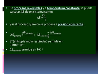  En procesos reversibles y a temperatura constante se puede

calcular S de un sistema como:
Q
S=—
T
 y si el proceso químico se produce a presión constante:


Hsistema
– Hsistema
Ssistema = ——— ; Sentorno= ————
T
T
 S0 (entropía molar estándar) se mide en
J·mol–1·K–1.
 Sreacción se mide en J·K–1.

 