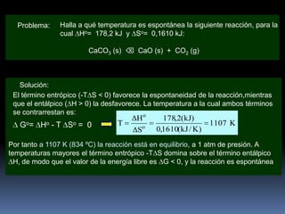 Problema:

Halla a qué temperatura es espontánea la siguiente reacción, para la
cual Ho= 178,2 kJ y So= 0,1610 kJ:
CaCO3 (s)  CaO (s) + CO2 (g)

Solución:
El término entrópico (-T S < 0) favorece la espontaneidad de la reacción,mientras
que el entálpico ( H > 0) la desfavorece. La temperatura a la cual ambos términos
se contrarrestan es:
o

Go =

Ho

-T

So

= 0

T

H
So

178,2(kJ)
0,1610(kJ / K)

1107 K

Por tanto a 1107 K (834 ºC) la reacción está en equilibrio, a 1 atm de presión. A
temperaturas mayores el término entrópico -T S domina sobre el término entálpico
H, de modo que el valor de la energía libre es G < 0, y la reacción es espontánea

 