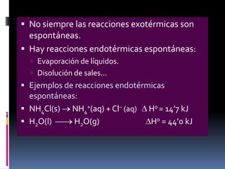  No siempre las reacciones exotérmicas son
espontáneas.
 Hay reacciones endotérmicas espontáneas:
 Evaporación de líquidos.
 Disolución de sales...

 Ejemplos de reacciones endotérmicas
espontáneas:

 NH4Cl(s)
 H2O(l)

NH4+(aq) + Cl– (aq)
H2O(g)

H0 = 14’7 kJ
H0 = 44’0 kJ

 