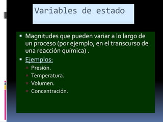 Variables de estado
 Magnitudes que pueden variar a lo largo de

un proceso (por ejemplo, en el transcurso de
una reacción química) .
 Ejemplos:





Presión.
Temperatura.
Volumen.
Concentración.

 