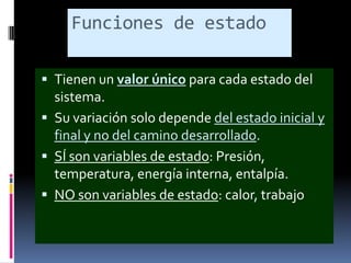 Funciones de estado
 Tienen un valor único para cada estado del

sistema.
 Su variación solo depende del estado inicial y
final y no del camino desarrollado.
 SÍ son variables de estado: Presión,
temperatura, energía interna, entalpía.
 NO son variables de estado: calor, trabajo

 