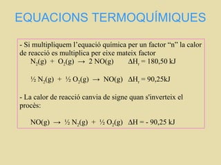 EQUACIONS TERMOQUÍMIQUES
- Si multipliquem l’equació química per un factor “n” la calor
de reacció es multiplica per eixe mateix factor
N2(g) + O2(g) → 2 NO(g) ∆Hr = 180,50 kJ
½ N2(g) + ½ O2(g) → NO(g) ∆Hr = 90,25kJ
- La calor de reacció canvia de signe quan s'inverteix el
procès:
NO(g) → ½ N2(g) + ½ O2(g) ∆H = - 90,25 kJ
 