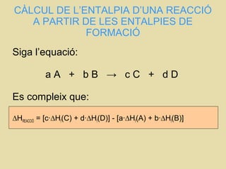 CÀLCUL DE L’ENTALPIA D’UNA REACCIÓ
A PARTIR DE LES ENTALPIES DE
FORMACIÓ
Siga l’equació:
a A + b B → c C + d D
Es compleix que:
∆HREACCIÓ = [c·∆Hf(C) + d·∆Hf(D)] - [a·∆Hf(A) + b·∆Hf(B)]
 