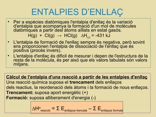 ENTALPIES D’ENLLAÇ
• Per a espècies diatòmiques l'entalpia d'enllaç és la variació
d'entalpia que acompanya la formació d'un mol de molècules
diatòmiques a partir desl àtoms aïllats en estat gasós.
H(g) + Cl(g) → HCl(g) ∆HH-Cl
= -431 kJ
• L'entalpia de formació de l'enllaç sempre és negativa, però sovint
ens proporcionen l'entalpia de dissociació de l'enllaç que és
positiva (procès invers).
• L'entalpia d'enllaç és dificil de mesurar i depen de l'estructura de la
resta de la molècula, és per aixó que els valors tabulats són valors
mitjans.
Càlcul de l'entalpia d'una reacció a partir de les entalpies d'enllaç
Una reacció química suposa el trencament dels enllaços
dels reactius, la reordenació dels àtoms i la formació de nous enllaços.
Trencament: suposa aport energètic (+)
Formació: suposa alliberament d'energia (-)
∆Ho
reacció = Σ Eenllaços trencats – Σ Eenllaços formats
 