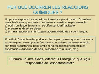 Un procès espontani és aquell que transcorre per si mateix. Existeixen
molts fenòmens que només ocorren en un sentit, com per exemple:
a) obrim un flascó de perfum i es difon per tota l'habitació.
b) el sucre es dissol en aigua.
c) el metà reacciona amb l'oxigen produint dióxid de carboni i aigua.
PER QUÈ OCORREN LES REACCIONS
QUÍMIQUES ?
Un criteri d'espontaneïtat podria ser l'entalpia i pensar que les reaccions
exotèrmiques, que suposen l'evolució a un sistema de menor energia,
són totes espontànies, peró tambè hi ha reaccions endotèrmiques
espontànies (dissolució de sals, evaporació d'un líquid, etc.).
Hi haurà un altre efecte, diferent a l'energètic, que sigui
responsable de l'espontaneïetat?
 
